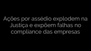 ​Ações por assédio explodem na Justiça e expõem falhas no compliance das empresas 